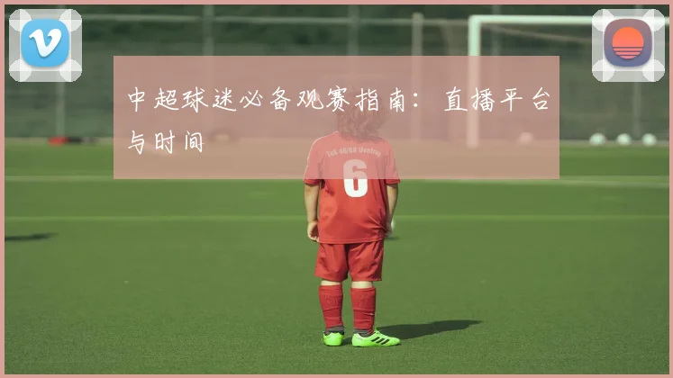 中超球迷必备观赛指南:直播平台与时间