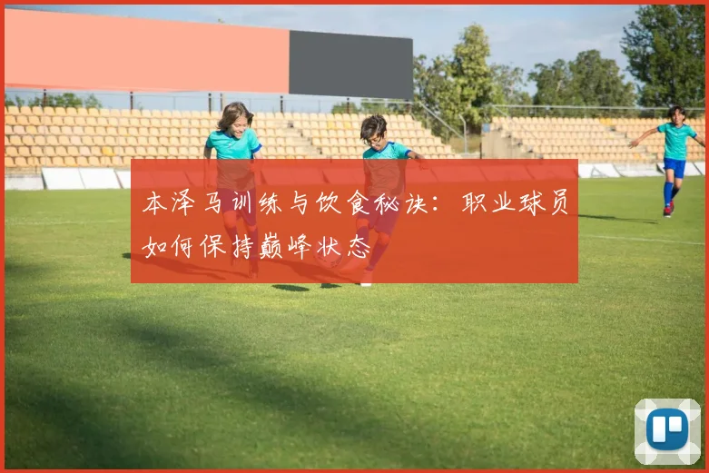 本泽马训练与饮食秘诀:职业球员如何保持巅峰状态