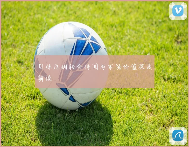 贝林厄姆转会传闻与市场价值深度解读