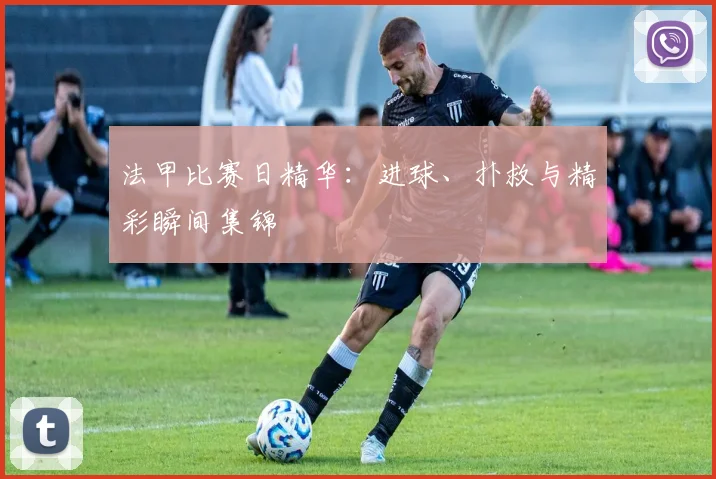 法甲比赛日精华:进球、扑救与精彩瞬间集锦