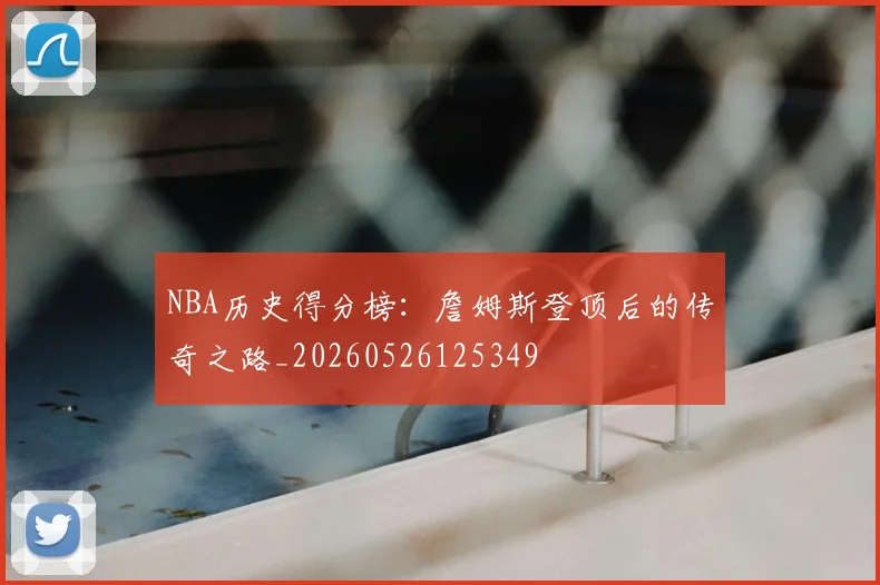NBA历史得分榜:詹姆斯登顶后的传奇之路_20260526125349