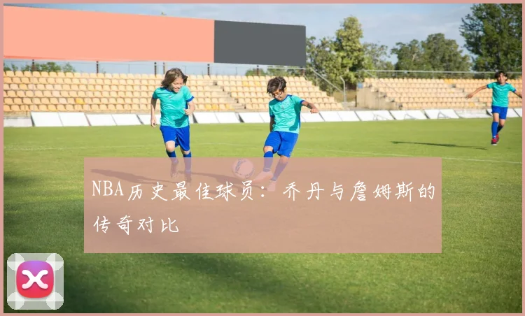 NBA历史最佳球员:乔丹与詹姆斯的传奇对比