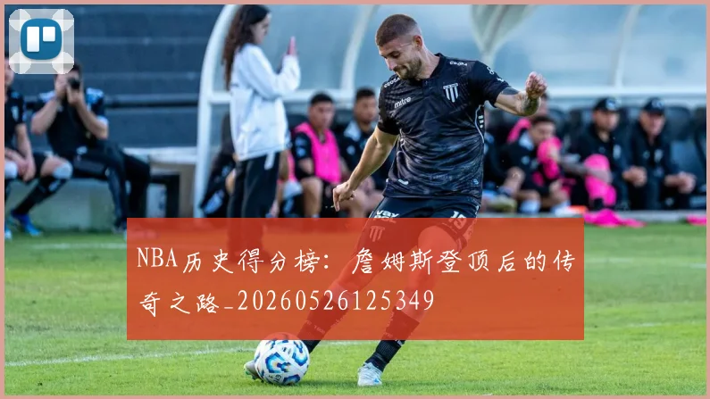 NBA历史得分榜:詹姆斯登顶后的传奇之路_20260526125349