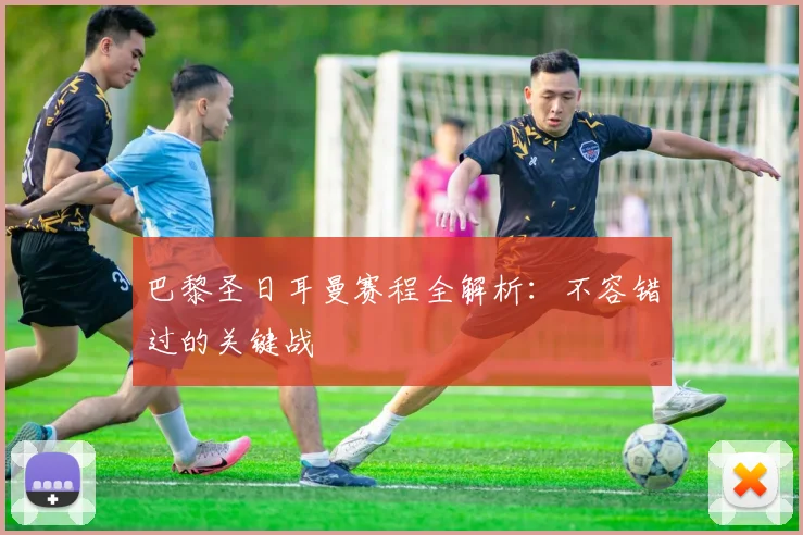 巴黎圣日耳曼赛程全解析:不容错过的关键战
