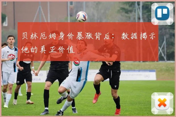 贝林厄姆身价暴涨背后:数据揭示他的真正价值