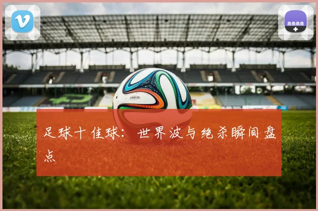足球十佳球:世界波与绝杀瞬间盘点