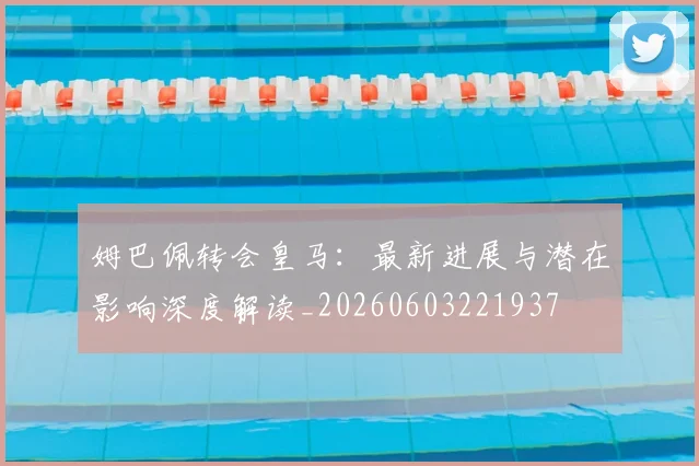 姆巴佩转会皇马：最新进展与潜在影响深度解读_20260603221937