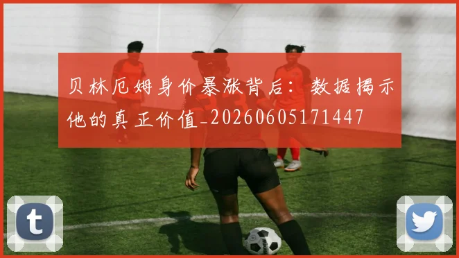 贝林厄姆身价暴涨背后:数据揭示他的真正价值_20260605171447