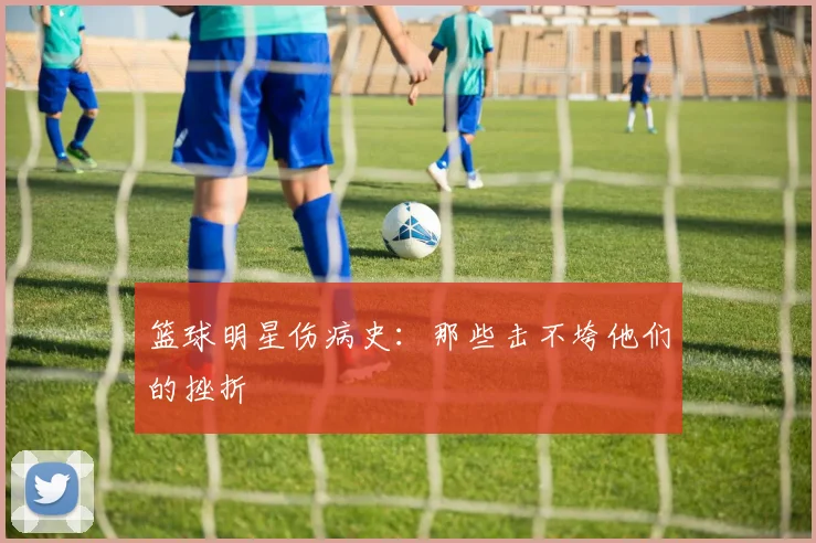 篮球明星伤病史：那些击不垮他们的挫折