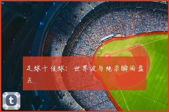 足球十佳球:世界波与绝杀瞬间盘点