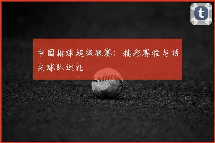 中国排球超级联赛:精彩赛程与顶尖球队巡礼